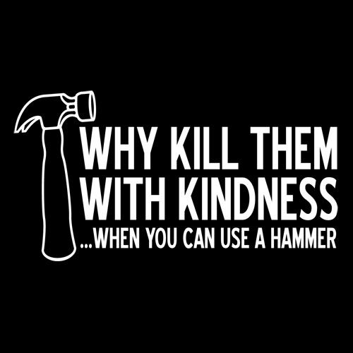 Why Kill Them With Kindness When YOu can Use A Hammer