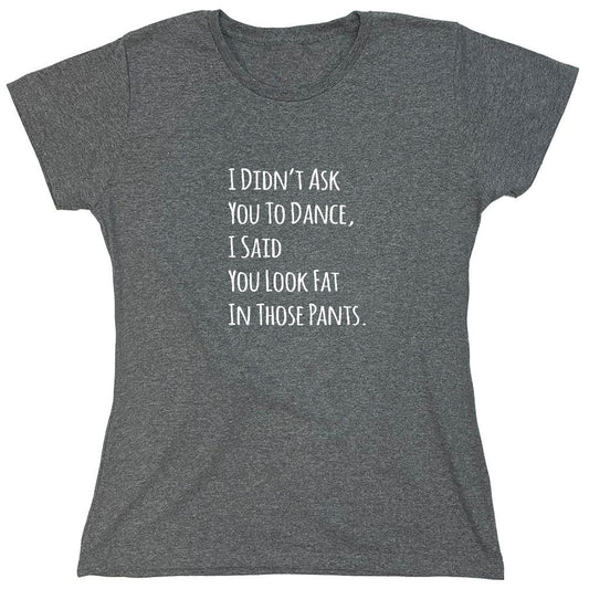 Funny T-Shirts design "I Didn't Ask You To dance, I Said You Look Fat In Those Pants. - Womens"
