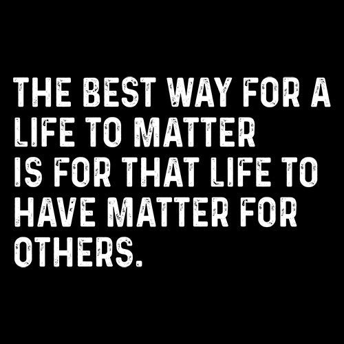 The Best Way For A Life To Matter Is For That Life To Have Matter For Others